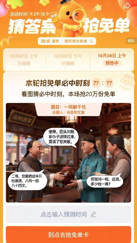 淘宝.搜：猜答案抢免单上午场有20万份免单卡活动时间：9.29-10.9号8号 题目:一两解千愁上午预计时间是：10:23提前获取次数，可抽多次